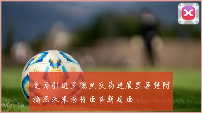皇马引进罗德里交易进展显著楚阿梅尼未来或将面临新局面