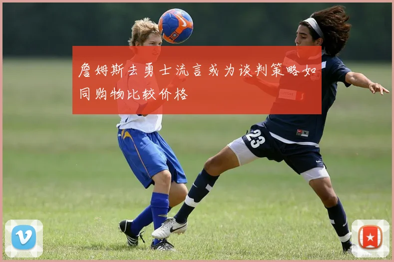 詹姆斯去勇士流言或为谈判策略如同购物比较价格