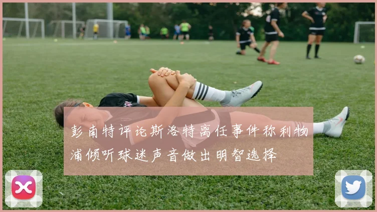 彭南特评论斯洛特离任事件称利物浦倾听球迷声音做出明智选择