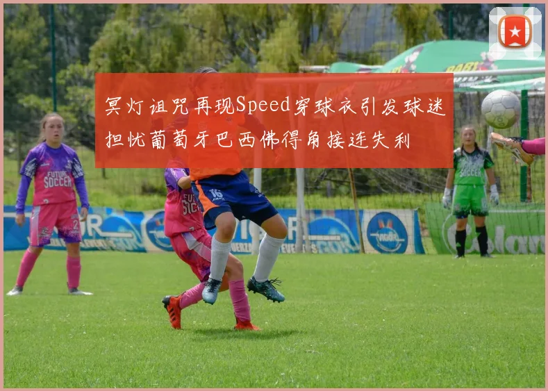 冥灯诅咒再现Speed穿球衣引发球迷担忧葡萄牙巴西佛得角接连失利