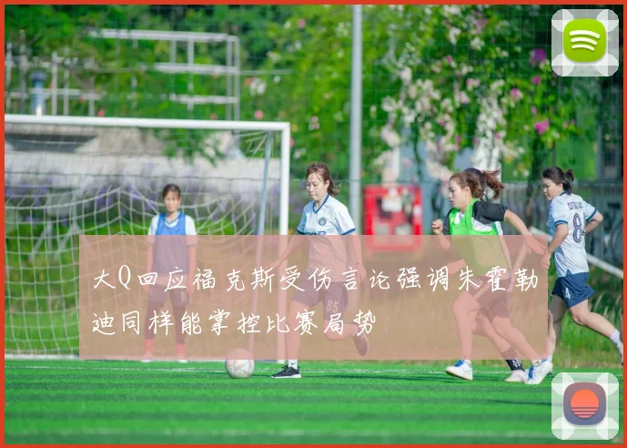 大Q回应福克斯受伤言论强调朱霍勒迪同样能掌控比赛局势
