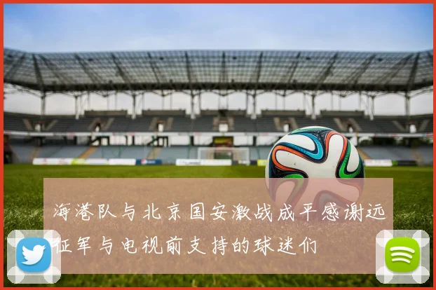 海港队与北京国安激战成平感谢远征军与电视前支持的球迷们