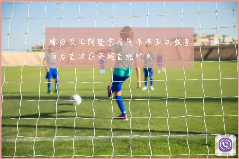缘分交汇阿隆索与阿韦洛亚执教皇马后首次在英超首轮对决