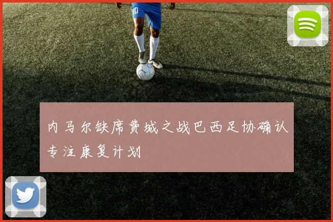 内马尔缺席费城之战巴西足协确认专注康复计划