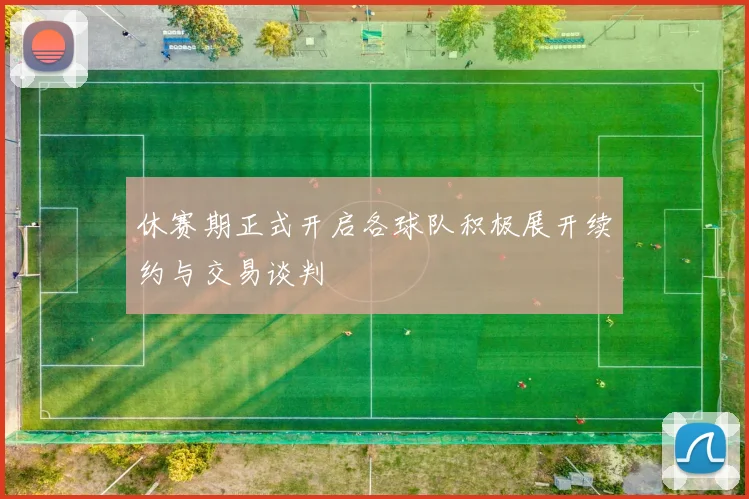 休赛期正式开启各球队积极展开续约与交易谈判