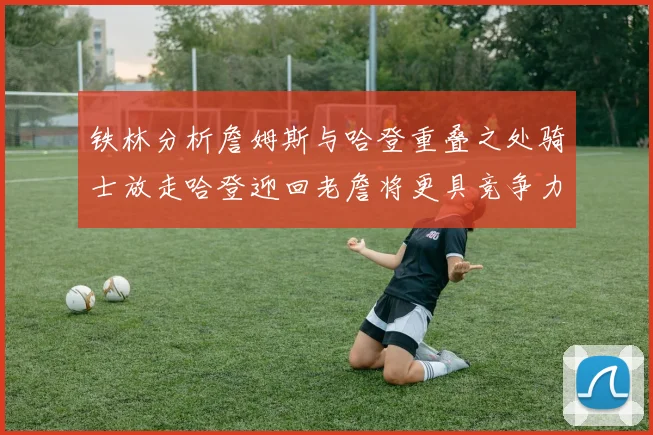 铁林分析詹姆斯与哈登重叠之处骑士放走哈登迎回老詹将更具竞争力