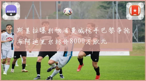 斯基拉曝利物浦曼城枪手巴黎争抢布阿迪里尔标价8000万欧元
