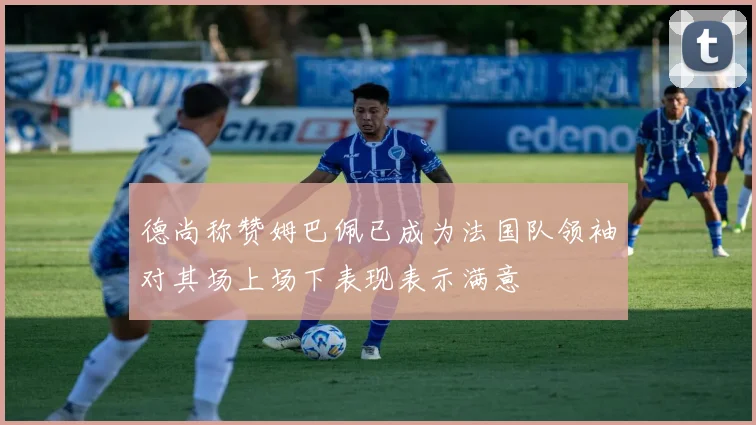 德尚称赞姆巴佩已成为法国队领袖对其场上场下表现表示满意