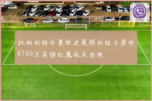 托纳利转会曼联进展顺利纽卡要价8700万英镑红魔尚未拒绝
