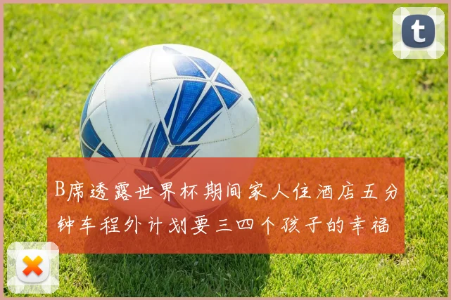 B席透露世界杯期间家人住酒店五分钟车程外计划要三四个孩子的幸福生活