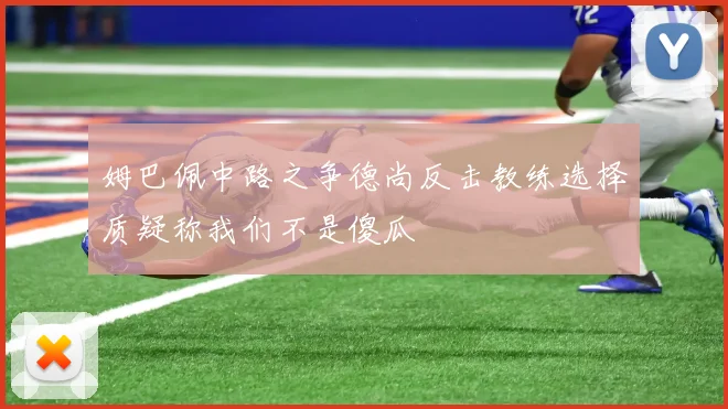 姆巴佩中路之争德尚反击教练选择质疑称我们不是傻瓜