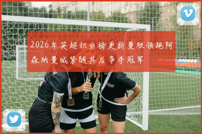 2026年英超积分榜更新曼联领跑阿森纳曼城紧随其后争夺冠军