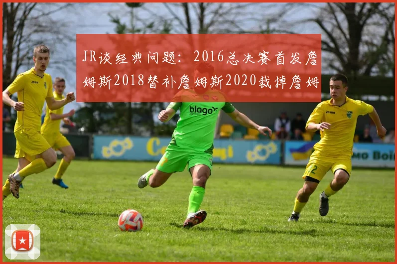 JR谈经典问题：2016总决赛首发詹姆斯2018替补詹姆斯2020裁掉詹姆斯的背后故事