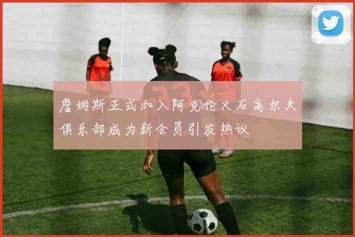 詹姆斯正式加入阿克伦火石高尔夫俱乐部成为新会员引发热议