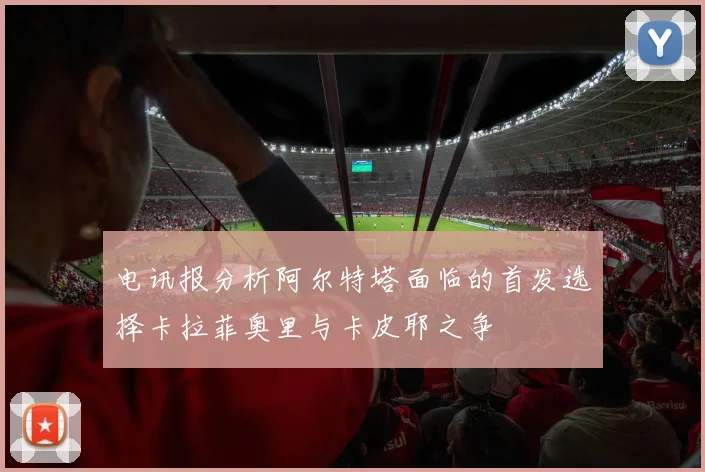 电讯报分析阿尔特塔面临的首发选择卡拉菲奥里与卡皮耶之争