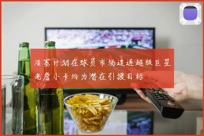 活塞计划在球员市场追逐超级巨星老詹小卡均为潜在引援目标