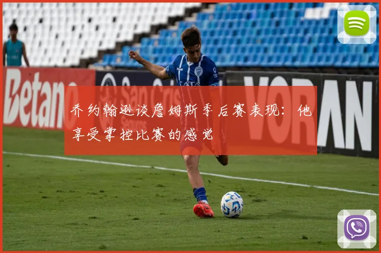 乔约翰逊谈詹姆斯季后赛表现：他享受掌控比赛的感觉