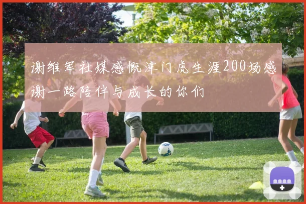 谢维军社媒感慨津门虎生涯200场感谢一路陪伴与成长的你们