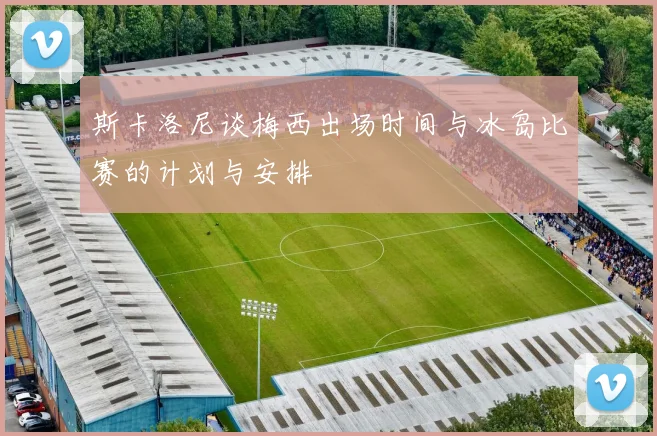 斯卡洛尼谈梅西出场时间与冰岛比赛的计划与安排