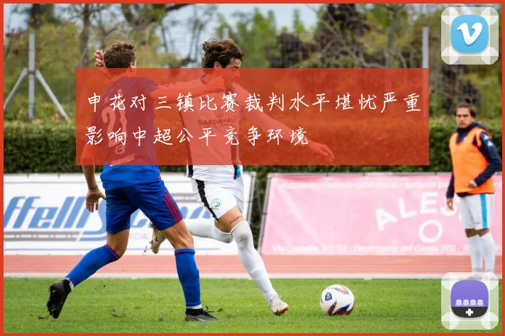 申花对三镇比赛裁判水平堪忧严重影响中超公平竞争环境
