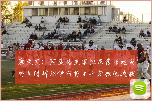 意天空：阿莱格里富拉尼蒙卡达或将同时辞职伊布将主导新教练选拔工作