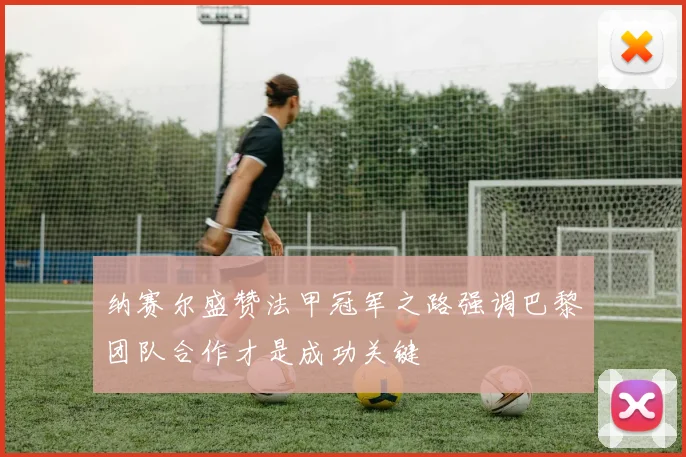 纳赛尔盛赞法甲冠军之路强调巴黎团队合作才是成功关键