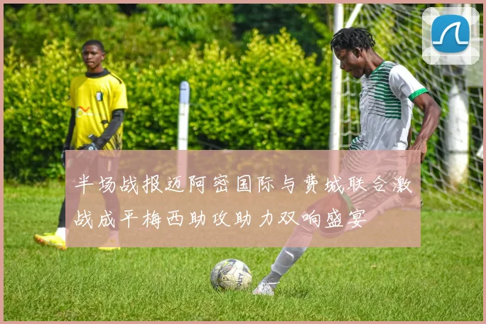半场战报迈阿密国际与费城联合激战成平梅西助攻助力双响盛宴